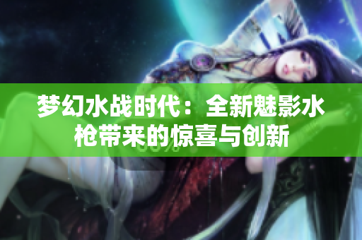 夢幻水戰(zhàn)時(shí)代：全新魅影水槍帶來的驚喜與創(chuàng)新