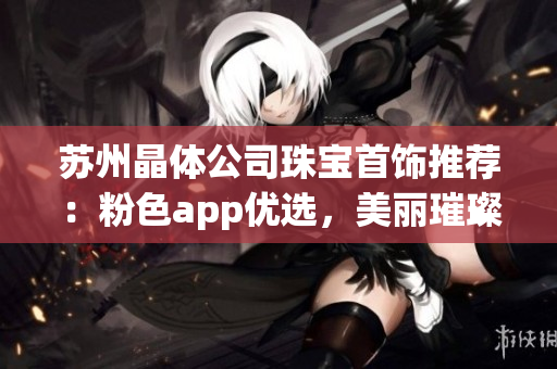 蘇州晶體公司珠寶首飾推薦：粉色app優(yōu)選，美麗璀璨錯(cuò)過可惜!