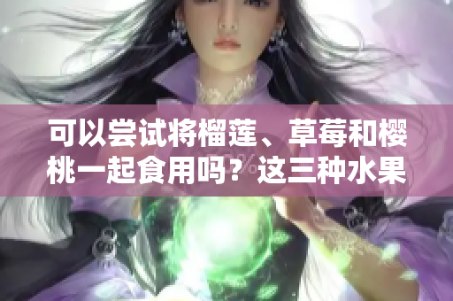 可以嘗試將榴蓮、草莓和櫻桃一起食用嗎？這三種水果是否可以混合搭配？