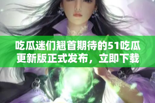 吃瓜迷們翹首期待的51吃瓜更新版正式發(fā)布，立即下載暢享全新體驗(yàn)
