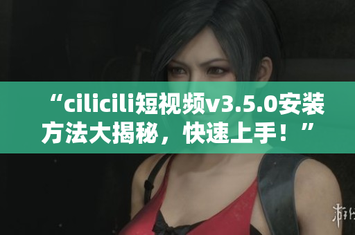 “cilicili短視頻v3.5.0安裝方法大揭秘，快速上手！”