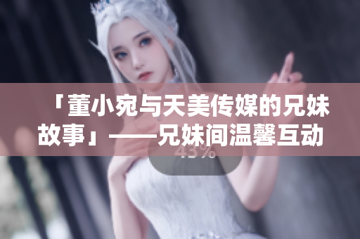 「董小宛與天美傳媒的兄妹故事」——兄妹間溫馨互動(dòng)，合作探索娛樂領(lǐng)域。