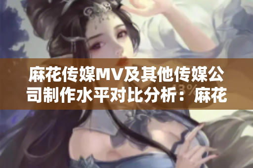 麻花傳媒MV及其他傳媒公司制作水平對比分析：麻花傳媒的MV是否領(lǐng)先于其他傳媒公司？