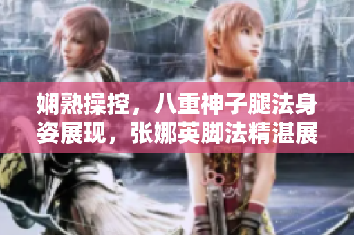 嫻熟操控，八重神子腿法身姿展現(xiàn)，張娜英腳法精湛展現(xiàn)新形態(tài)