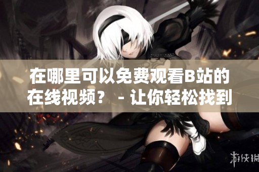 在哪里可以免費(fèi)觀看B站的在線(xiàn)視頻？ - 讓你輕松找到免費(fèi)B站在線(xiàn)觀看人數(shù)