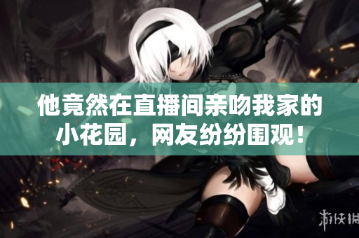 他竟然在直播間親吻我家的小花園，網(wǎng)友紛紛圍觀！