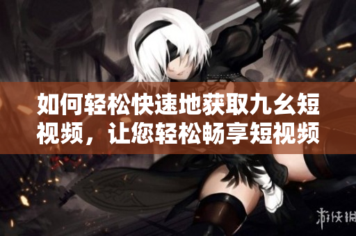 如何輕松快速地獲取九幺短視頻，讓您輕松暢享短視頻精彩內(nèi)容