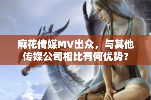 麻花傳媒MV出眾，與其他傳媒公司相比有何優(yōu)勢？
