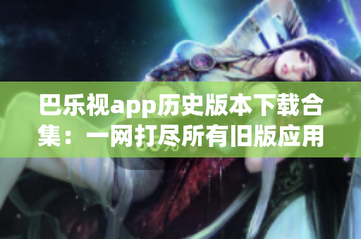 巴樂視app歷史版本下載合集：一網(wǎng)打盡所有舊版應(yīng)用，供用戶選擇與體驗(yàn)