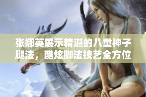 張娜英展示精湛的八重神子腿法，酷炫腳法技藝全方位展示
