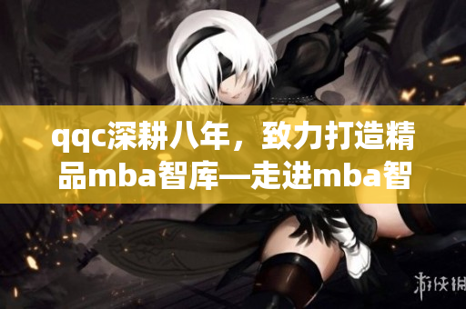 qqc深耕八年，致力打造精品mba智庫—走進mba智庫，享受精湛管理智慧