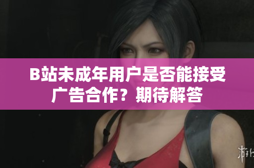 B站未成年用戶是否能接受廣告合作？期待解答