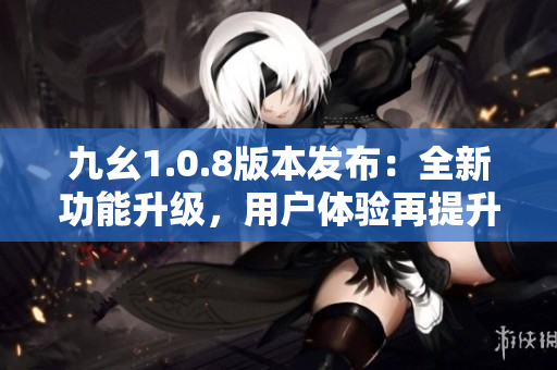 九幺1.0.8版本發(fā)布：全新功能升級，用戶體驗再提升！