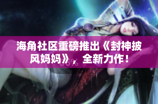 海角社區(qū)重磅推出《封神披風媽媽》，全新力作！