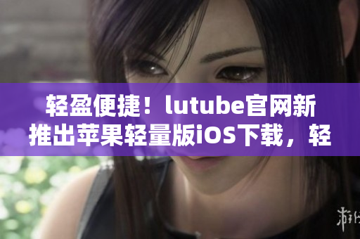 輕盈便捷！lutube官網(wǎng)新推出蘋(píng)果輕量版iOS下載，輕松享受視聽(tīng)盛宴