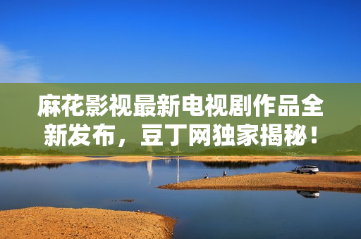 麻花影視最新電視劇作品全新發(fā)布，豆丁網(wǎng)獨(dú)家揭秘！觀劇必備，精彩不容錯(cuò)過(guò)！