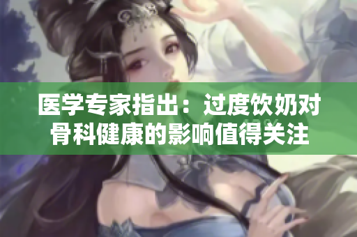 醫(yī)學(xué)專家指出：過(guò)度飲奶對(duì)骨科健康的影響值得關(guān)注