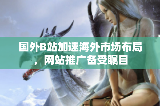 國(guó)外B站加速海外市場(chǎng)布局，網(wǎng)站推廣備受矚目