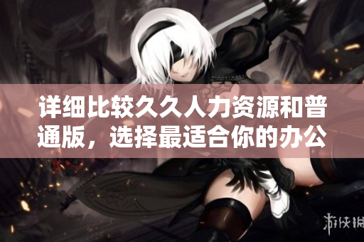 詳細比較久久人力資源和普通版，選擇最適合你的辦公軟件