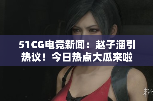 51CG電競(jìng)新聞：趙子涵引熱議！今日熱點(diǎn)大瓜來啦