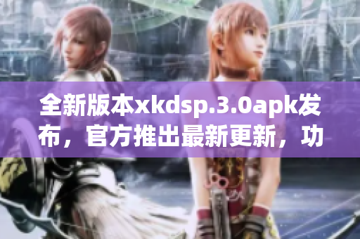 全新版本xkdsp.3.0apk發(fā)布，官方推出最新更新，功能升級，提供更好體驗