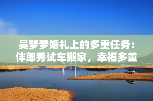 吳夢夢婚禮上的多重任務(wù)：伴郎秀試車搬家，幸福多重奏