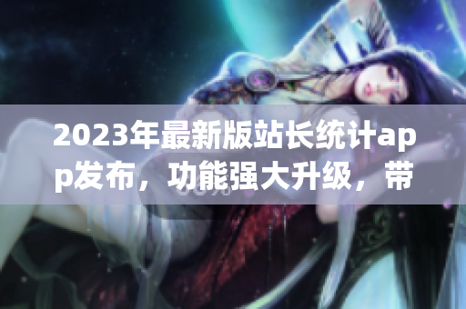 2023年最新版站長(zhǎng)統(tǒng)計(jì)app發(fā)布，功能強(qiáng)大升級(jí)，帶來(lái)全新體驗(yàn)