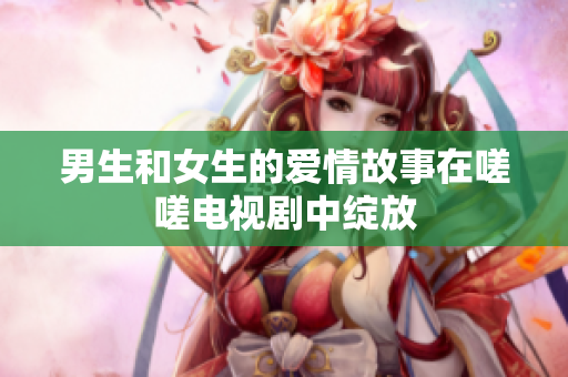 男生和女生的愛(ài)情故事在嗟嗟電視劇中綻放