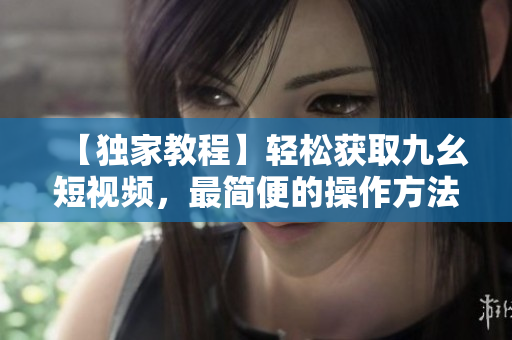 【獨(dú)家教程】輕松獲取九幺短視頻，最簡便的操作方法分享
