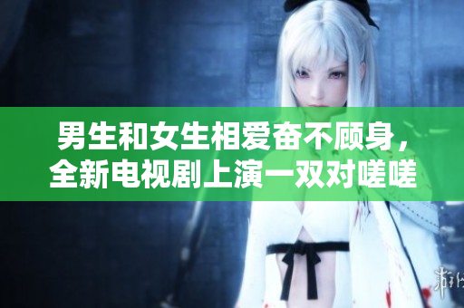 男生和女生相愛(ài)奮不顧身，全新電視劇上演一雙對(duì)嗟嗟！