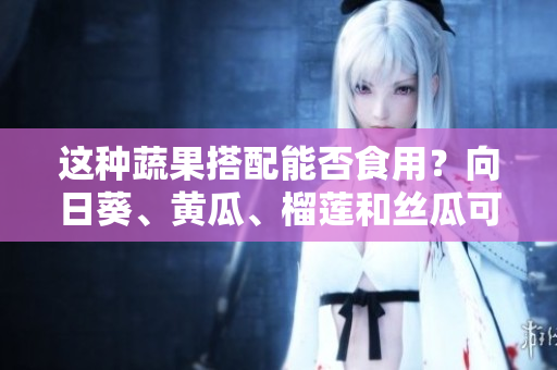 這種蔬果搭配能否食用？向日葵、黃瓜、榴蓮和絲瓜可以一起吃嗎？