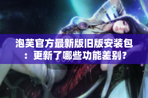 泡芙官方最新版舊版安裝包：更新了哪些功能差別？