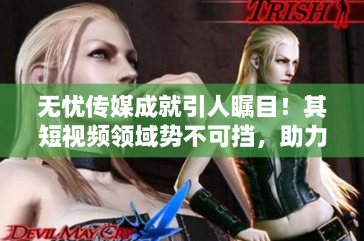 無憂傳媒成就引人矚目！其短視頻領(lǐng)域勢不可擋，助力企業(yè)蓬勃發(fā)展