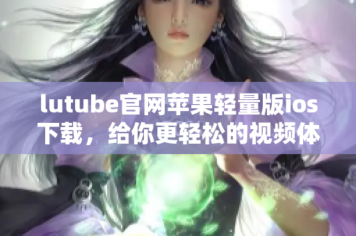 lutube官網(wǎng)蘋果輕量版ios下載，給你更輕松的視頻體驗