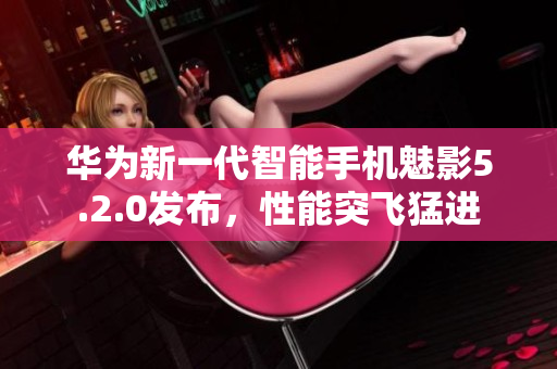 華為新一代智能手機(jī)魅影5.2.0發(fā)布，性能突飛猛進(jìn)
