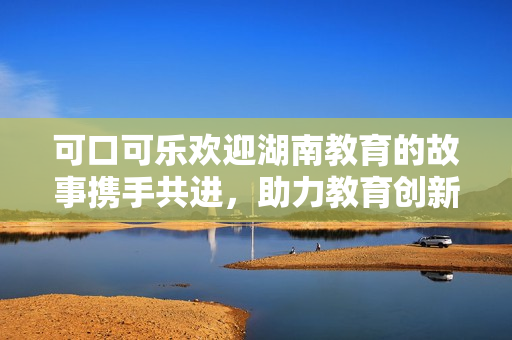 可口可樂歡迎湖南教育的故事攜手共進(jìn)，助力教育創(chuàng)新與發(fā)展