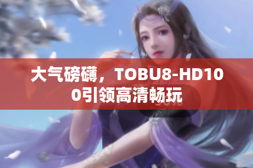 大氣磅礴，TOBU8-HD100引領(lǐng)高清暢玩