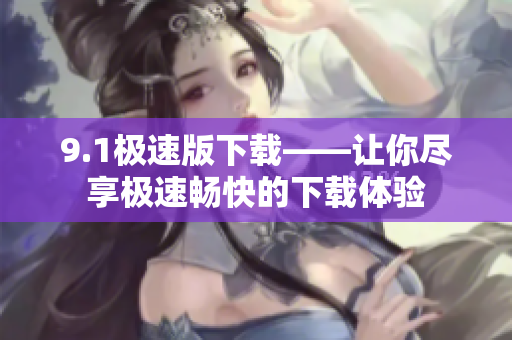 9.1極速版下載——讓你盡享極速暢快的下載體驗