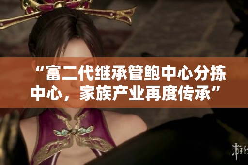“富二代繼承管鮑中心分揀中心，家族產(chǎn)業(yè)再度傳承”