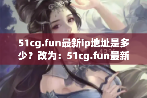 51cg.fun最新ip地址是多少？改為：51cg.fun最新ip地址更換情況如何？