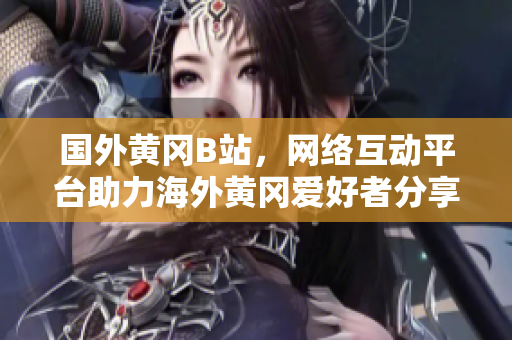 國外黃岡B站，網(wǎng)絡互動平臺助力海外黃岡愛好者分享獨特文化風采