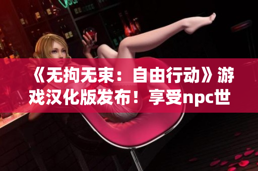《無拘無束：自由行動(dòng)》游戲漢化版發(fā)布！享受npc世界的自由探索和創(chuàng)造樂趣