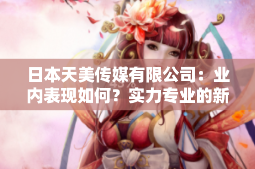 日本天美傳媒有限公司：業(yè)內(nèi)表現(xiàn)如何？實(shí)力專(zhuān)業(yè)的新聞媒體公司展現(xiàn)出了怎樣的市場(chǎng)影響？