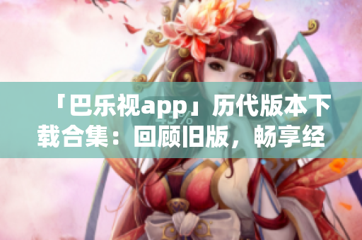 「巴樂(lè)視app」歷代版本下載合集：回顧舊版，暢享經(jīng)典功能