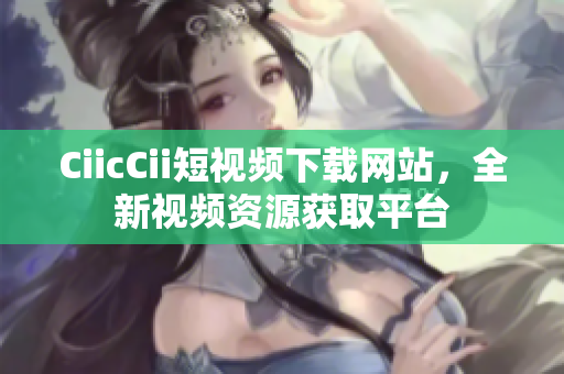 CiicCii短視頻下載網(wǎng)站，全新視頻資源獲取平臺(tái)