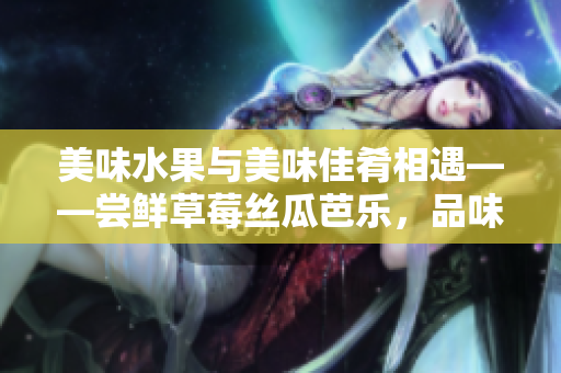 美味水果與美味佳肴相遇——嘗鮮草莓絲瓜芭樂(lè)，品味鴨脖翡翠手鐲