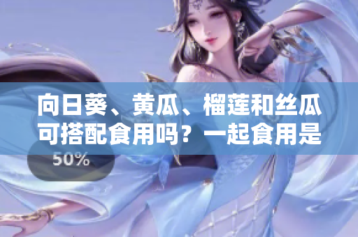 向日葵、黃瓜、榴蓮和絲瓜可搭配食用嗎？一起食用是否有益健康？