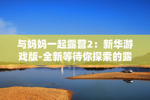 與媽媽一起露營2：新華游戲版-全新等待你探索的露營體驗(yàn)