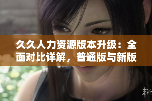 久久人力資源版本升級：全面對比詳解，普通版與新版本功能差異全覽