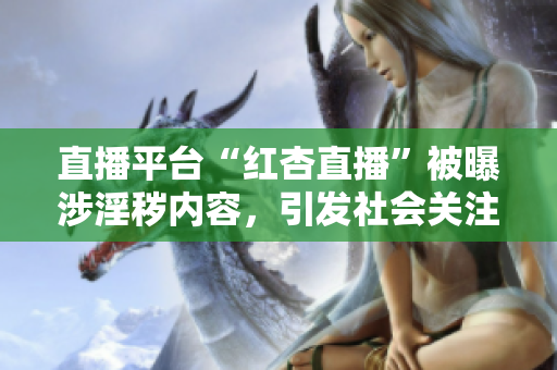 直播平臺“紅杏直播”被曝涉淫穢內(nèi)容，引發(fā)社會關(guān)注